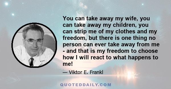 You can take away my wife, you can take away my children, you can strip me of my clothes and my freedom, but there is one thing no person can ever take away from me - and that is my freedom to choose how I will react to 