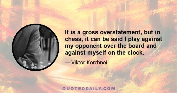 It is a gross overstatement, but in chess, it can be said I play against my opponent over the board and against myself on the clock.