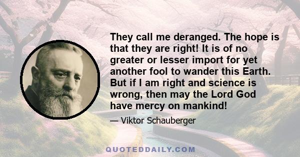 They call me deranged. The hope is that they are right! It is of no greater or lesser import for yet another fool to wander this Earth. But if I am right and science is wrong, then may the Lord God have mercy on mankind!