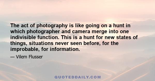 The act of photography is like going on a hunt in which photographer and camera merge into one indivisible function. This is a hunt for new states of things, situations never seen before, for the improbable, for