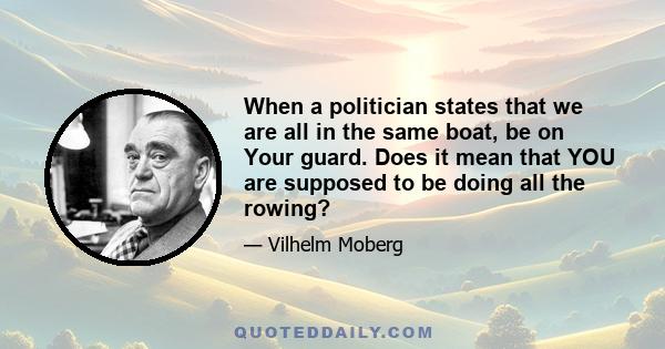 When a politician states that we are all in the same boat, be on Your guard. Does it mean that YOU are supposed to be doing all the rowing?