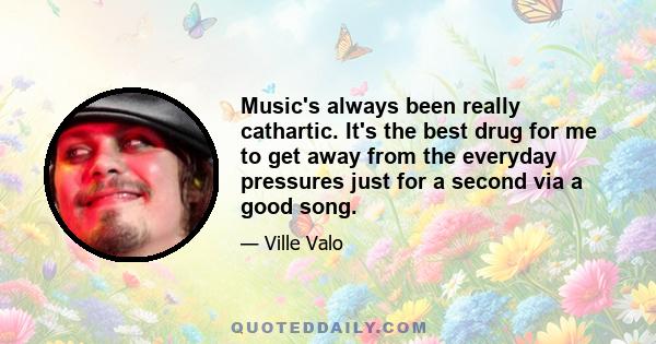 Music's always been really cathartic. It's the best drug for me to get away from the everyday pressures just for a second via a good song.