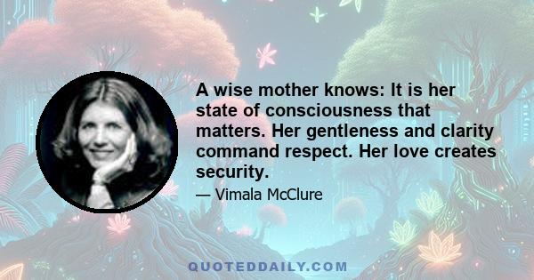 A wise mother knows: It is her state of consciousness that matters. Her gentleness and clarity command respect. Her love creates security.