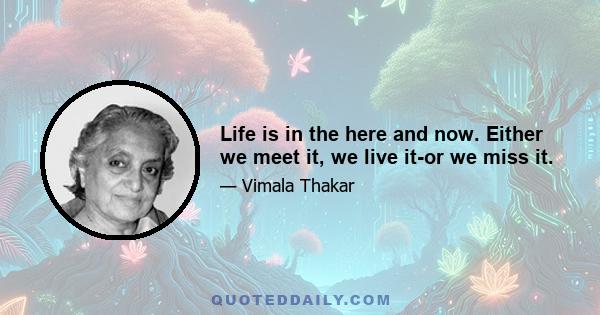 Life is in the here and now. Either we meet it, we live it-or we miss it.