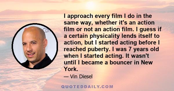 I approach every film I do in the same way, whether it's an action film or not an action film. I guess if a certain physicality lends itself to action, but I started acting before I reached puberty. I was 7 years old