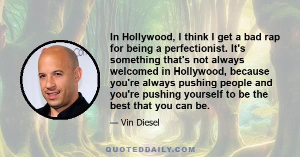 In Hollywood, I think I get a bad rap for being a perfectionist. It's something that's not always welcomed in Hollywood, because you're always pushing people and you're pushing yourself to be the best that you can be.