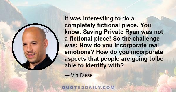 It was interesting to do a completely fictional piece. You know, Saving Private Ryan was not a fictional piece! So the challenge was: How do you incorporate real emotions? How do you incorporate aspects that people are