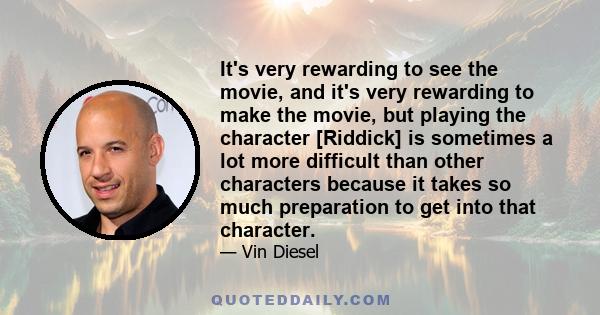 It's very rewarding to see the movie, and it's very rewarding to make the movie, but playing the character [Riddick] is sometimes a lot more difficult than other characters because it takes so much preparation to get