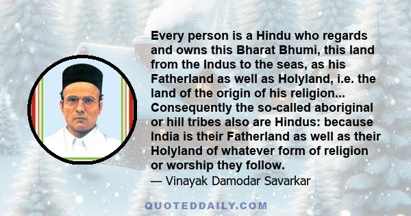 Every person is a Hindu who regards and owns this Bharat Bhumi, this land from the Indus to the seas, as his Fatherland as well as Holyland, i.e. the land of the origin of his religion... Consequently the so-called