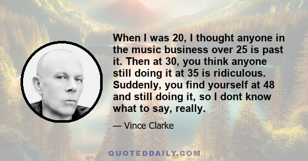 When I was 20, I thought anyone in the music business over 25 is past it. Then at 30, you think anyone still doing it at 35 is ridiculous. Suddenly, you find yourself at 48 and still doing it, so I dont know what to