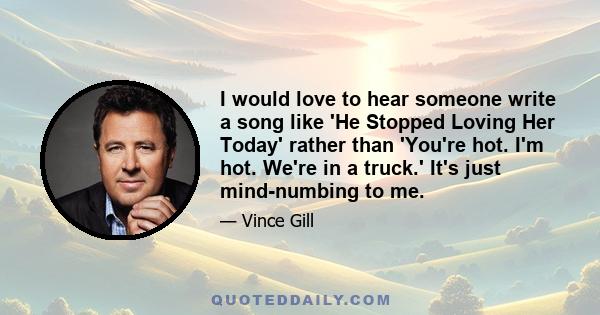 I would love to hear someone write a song like 'He Stopped Loving Her Today' rather than 'You're hot. I'm hot. We're in a truck.' It's just mind-numbing to me.