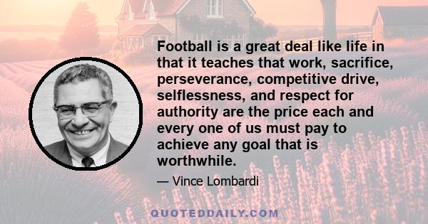 Football is a great deal like life in that it teaches that work, sacrifice, perseverance, competitive drive, selflessness, and respect for authority are the price each and every one of us must pay to achieve any goal