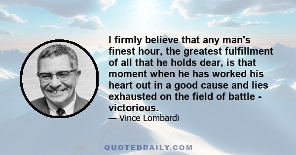 I firmly believe that any man's finest hour, the greatest fulfillment of all that he holds dear, is that moment when he has worked his heart out in a good cause and lies exhausted on the field of battle - victorious.