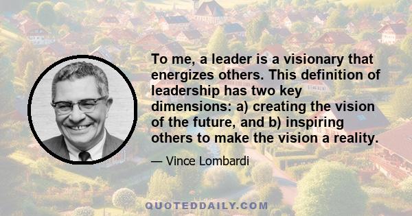 To me, a leader is a visionary that energizes others. This definition of leadership has two key dimensions: a) creating the vision of the future, and b) inspiring others to make the vision a reality.