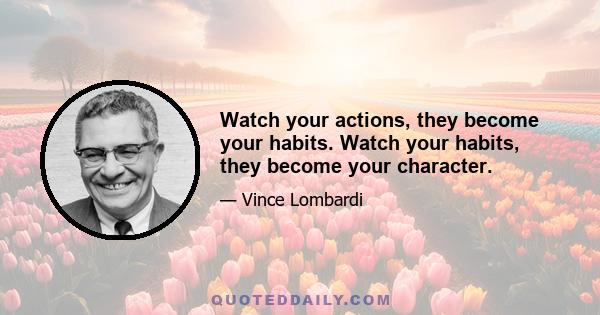 Watch your actions, they become your habits. Watch your habits, they become your character.