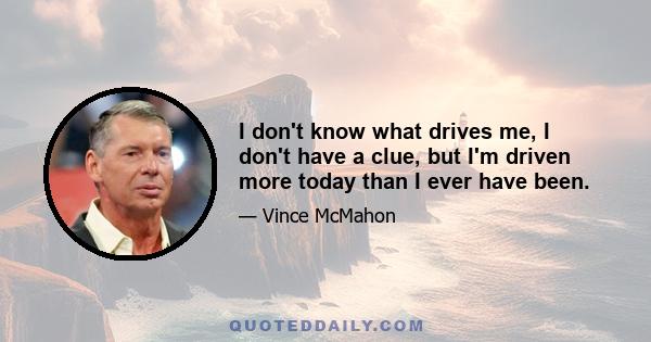 I don't know what drives me, I don't have a clue, but I'm driven more today than I ever have been.