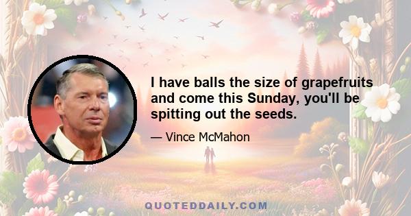 I have balls the size of grapefruits and come this Sunday, you'll be spitting out the seeds.