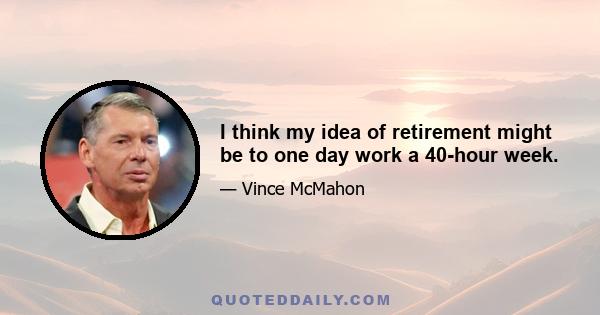 I think my idea of retirement might be to one day work a 40-hour week.