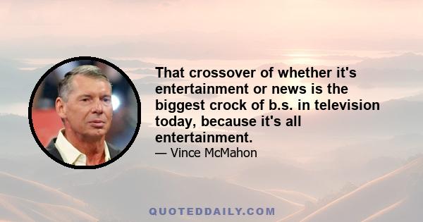 That crossover of whether it's entertainment or news is the biggest crock of b.s. in television today, because it's all entertainment.