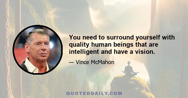 You need to surround yourself with quality human beings that are intelligent and have a vision.