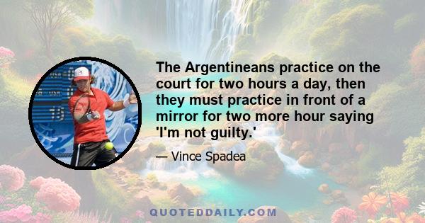 The Argentineans practice on the court for two hours a day, then they must practice in front of a mirror for two more hour saying 'I'm not guilty.'