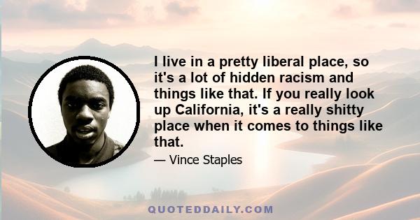 I live in a pretty liberal place, so it's a lot of hidden racism and things like that. If you really look up California, it's a really shitty place when it comes to things like that.