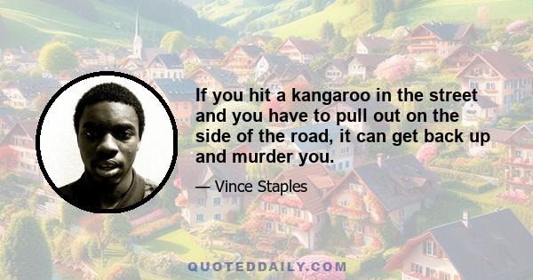 If you hit a kangaroo in the street and you have to pull out on the side of the road, it can get back up and murder you.