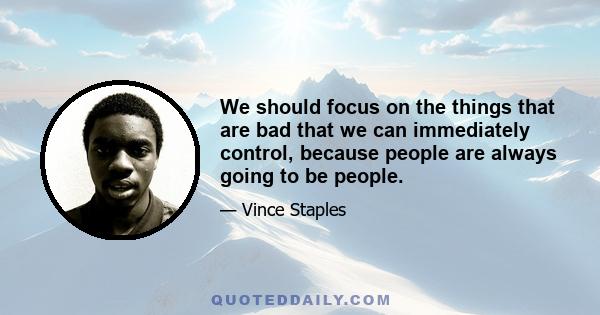 We should focus on the things that are bad that we can immediately control, because people are always going to be people.