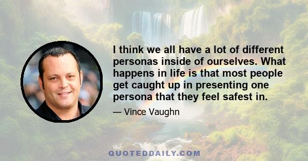 I think we all have a lot of different personas inside of ourselves. What happens in life is that most people get caught up in presenting one persona that they feel safest in.