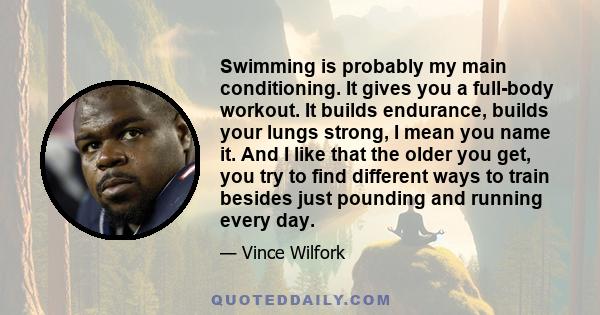 Swimming is probably my main conditioning. It gives you a full-body workout. It builds endurance, builds your lungs strong, I mean you name it. And I like that the older you get, you try to find different ways to train