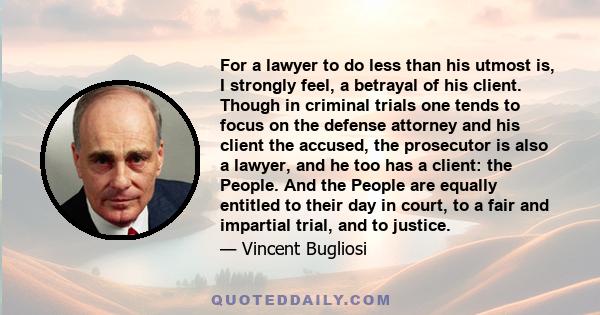 For a lawyer to do less than his utmost is, I strongly feel, a betrayal of his client. Though in criminal trials one tends to focus on the defense attorney and his client the accused, the prosecutor is also a lawyer,