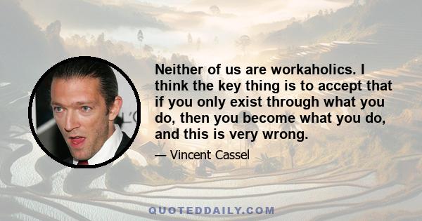 Neither of us are workaholics. I think the key thing is to accept that if you only exist through what you do, then you become what you do, and this is very wrong.