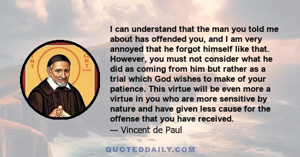 I can understand that the man you told me about has offended you, and I am very annoyed that he forgot himself like that. However, you must not consider what he did as coming from him but rather as a trial which God