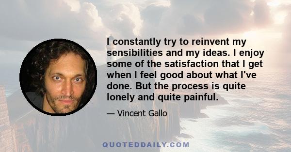 I constantly try to reinvent my sensibilities and my ideas. I enjoy some of the satisfaction that I get when I feel good about what I've done. But the process is quite lonely and quite painful.