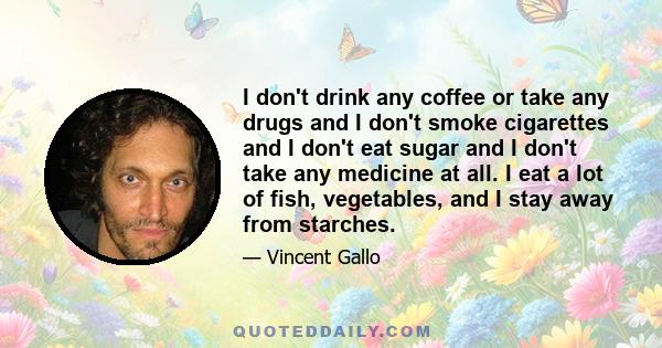 I don't drink any coffee or take any drugs and I don't smoke cigarettes and I don't eat sugar and I don't take any medicine at all. I eat a lot of fish, vegetables, and I stay away from starches.