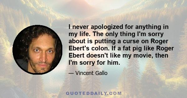 I never apologized for anything in my life. The only thing I'm sorry about is putting a curse on Roger Ebert's colon. If a fat pig like Roger Ebert doesn't like my movie, then I'm sorry for him.