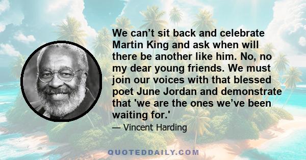 We can’t sit back and celebrate Martin King and ask when will there be another like him. No, no my dear young friends. We must join our voices with that blessed poet June Jordan and demonstrate that 'we are the ones