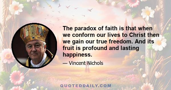 The paradox of faith is that when we conform our lives to Christ then we gain our true freedom. And its fruit is profound and lasting happiness.