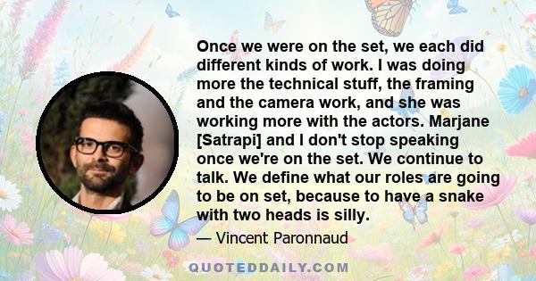 Once we were on the set, we each did different kinds of work. I was doing more the technical stuff, the framing and the camera work, and she was working more with the actors. Marjane [Satrapi] and I don't stop speaking