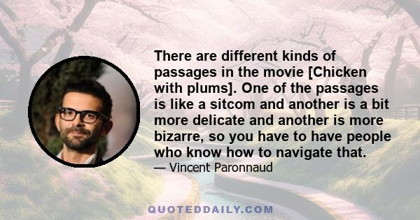 There are different kinds of passages in the movie [Chicken with plums]. One of the passages is like a sitcom and another is a bit more delicate and another is more bizarre, so you have to have people who know how to