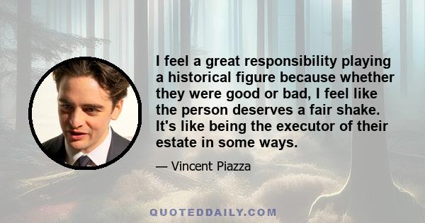 I feel a great responsibility playing a historical figure because whether they were good or bad, I feel like the person deserves a fair shake. It's like being the executor of their estate in some ways.