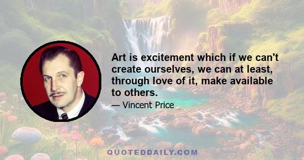 Art is excitement which if we can't create ourselves, we can at least, through love of it, make available to others.