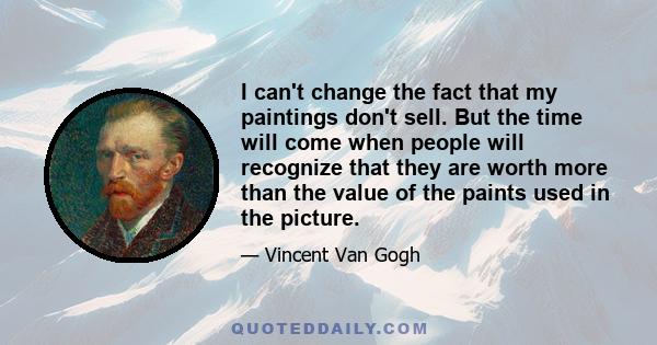 I can't change the fact that my paintings don't sell. But the time will come when people will recognize that they are worth more than the value of the paints used in the picture.