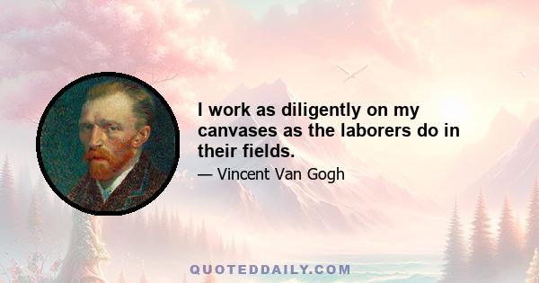 I work as diligently on my canvases as the laborers do in their fields.