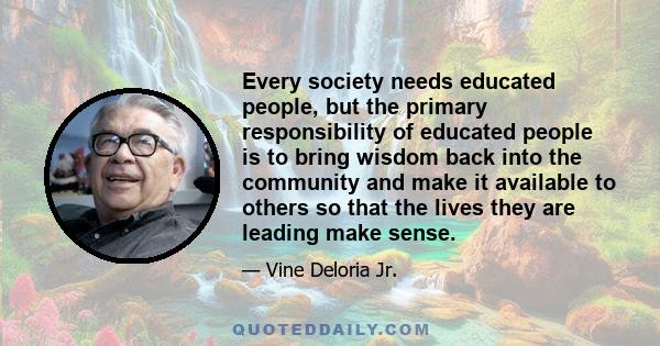 Every society needs educated people, but the primary responsibility of educated people is to bring wisdom back into the community and make it available to others so that the lives they are leading make sense.