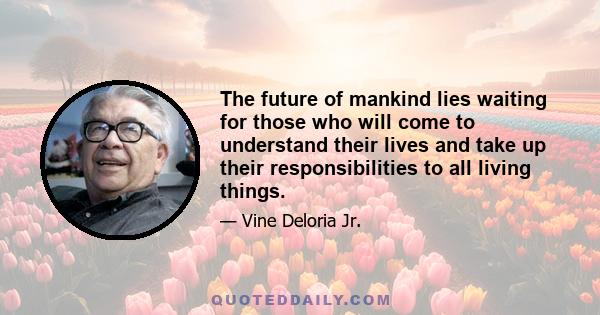 The future of mankind lies waiting for those who will come to understand their lives and take up their responsibilities to all living things.