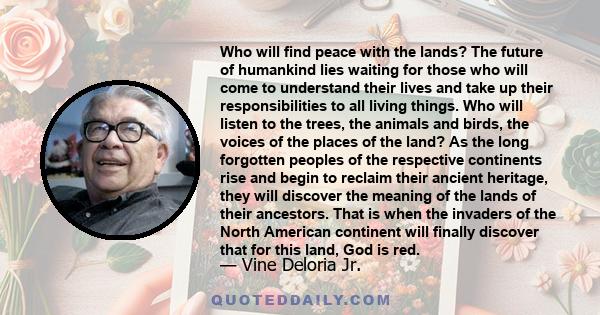 Who will find peace with the lands? The future of humankind lies waiting for those who will come to understand their lives and take up their responsibilities to all living things. Who will listen to the trees, the