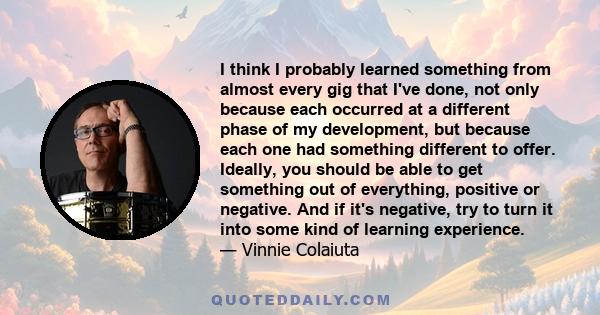 I think I probably learned something from almost every gig that I've done, not only because each occurred at a different phase of my development, but because each one had something different to offer. Ideally, you