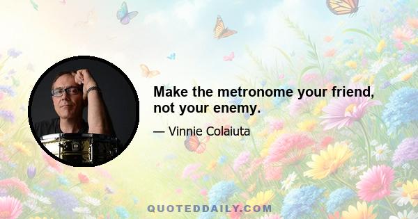 Make the metronome your friend, not your enemy.