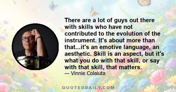 There are a lot of guys out there with skills who have not contributed to the evolution of the instrument. It's about more than that...it's an emotive language, an aesthetic. Skill is an aspect, but it's what you do